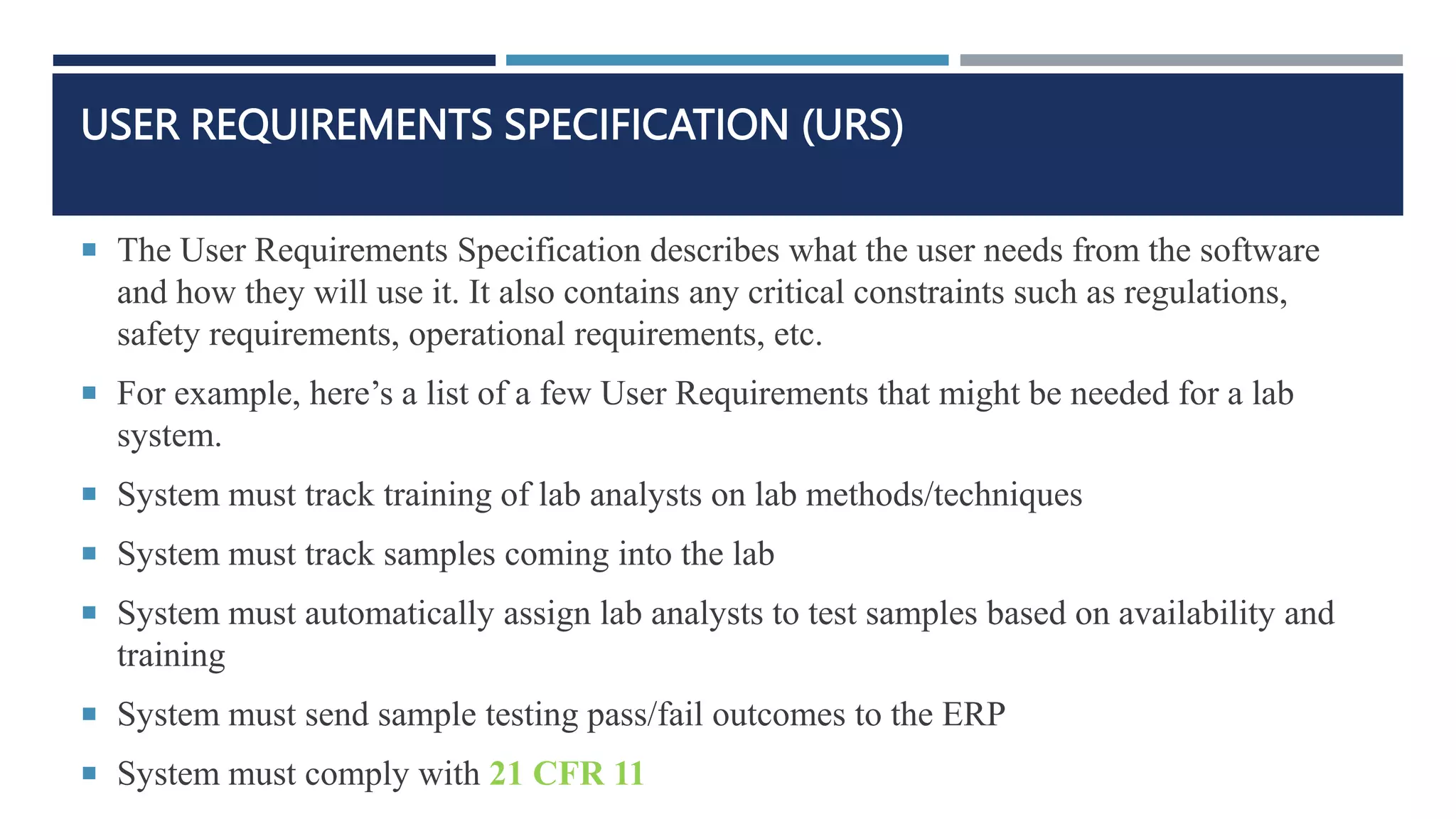 USER REQUIREMENTS SPECIFICATION (URS)
 The User Requirements Specification describes what the user needs from the software
and how they will use it. It also contains any critical constraints such as regulations,
safety requirements, operational requirements, etc.
 For example, here’s a list of a few User Requirements that might be needed for a lab
system.
 System must track training of lab analysts on lab methods/techniques
 System must track samples coming into the lab
 System must automatically assign lab analysts to test samples based on availability and
training
 System must send sample testing pass/fail outcomes to the ERP
 System must comply with 21 CFR 11
 