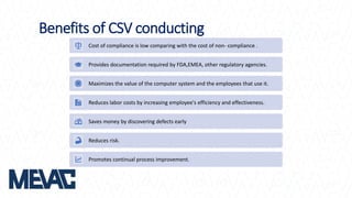 Benefits of CSV conducting
Cost of compliance is low comparing with the cost of non- compliance .
Provides documentation required by FDA,EMEA, other regulatory agencies.
Maximizes the value of the computer system and the employees that use it.
Reduces labor costs by increasing employee's efficiency and effectiveness.
Saves money by discovering defects early
Reduces risk.
Promotes continual process improvement.
 