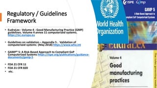 Regulatory / Guidelines
Framework
• EudraLex - Volume 4 - Good Manufacturing Practice (GMP)
guidelines. Volume 4 annex 11 computerized systems.
https://ec.europa.eu
• Guidelines on validation – Appendix 5 . Validation of
computerized systems (May 2018) https://www.who.int
• GAMP® 5: A Risk-Based Approach to Compliant GxP
Computerized Systems https://ispe.org/publications/guidance-
documents/gamp-5
• FDA 21 CFR 11
• FDA 21 CFR 820
• etc.
 