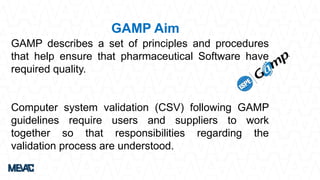 GAMP describes a set of principles and procedures
that help ensure that pharmaceutical Software have
required quality.
Computer system validation (CSV) following GAMP
guidelines require users and suppliers to work
together so that responsibilities regarding the
validation process are understood.
GAMP Aim
 