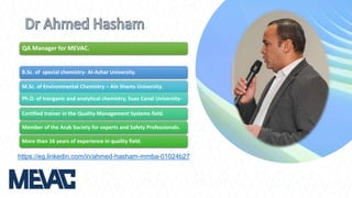 B.Sc. of special chemistry- Al-Azhar University.
M.Sc. of Environmental Chemistry – Ain Shams University.
Ph.D. of Inorganic and analytical chemistry. Suez Canal University-
Certified trainer in the Quality Management Systems field.
Member of the Arab Society for experts and Safety Professionals.
More than 16 years of experience in quality field.
QA Manager for MEVAC.
https://eg.linkedin.com/in/ahmed-hasham-mmba-01024b27
 