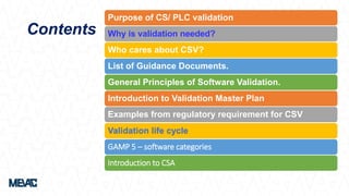 Purpose of CS/ PLC validation
Why is validation needed?
Who cares about CSV?
List of Guidance Documents.
General Principles of Software Validation.
Introduction to Validation Master Plan
Examples from regulatory requirement for CSV
Validation life cycle
GAMP 5 – software categories
Introduction to CSA
Contents
 