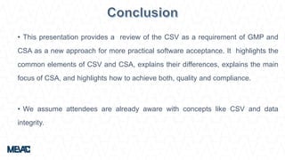 • This presentation provides a review of the CSV as a requirement of GMP and
CSA as a new approach for more practical software acceptance. It highlights the
common elements of CSV and CSA, explains their differences, explains the main
focus of CSA, and highlights how to achieve both, quality and compliance.
• We assume attendees are already aware with concepts like CSV and data
integrity.
 