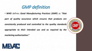 GMP definition
• WHO defines Good Manufacturing Practices (GMP) as “that
part of quality assurance which ensures that products are
consistently produced and controlled to the quality standards
appropriate to their intended use and as required by the
marketing authorization.”
 