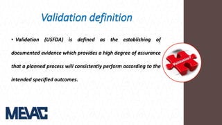 Validation definition
• Validation (USFDA) is defined as the establishing of
documented evidence which provides a high degree of assurance
that a planned process will consistently perform according to the
intended specified outcomes.
 