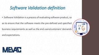 Software Validation definition
• Software Validation is a process of evaluating software product, so
as to ensure that the software meets the pre-defined and specified
business requirements as well as the end users/customers' demands
and expectations.
 