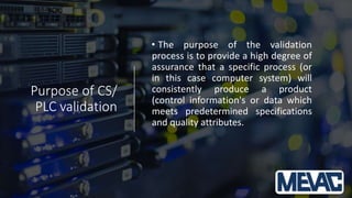 Purpose of CS/
PLC validation
• The purpose of the validation
process is to provide a high degree of
assurance that a specific process (or
in this case computer system) will
consistently produce a product
(control information's or data which
meets predetermined specifications
and quality attributes.
 