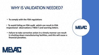 WHY IS VALIDATION NEEDED?
• To comply with the FDA regulations
• To avoid Failing an FDA audit which can result in FDA
inspectional observations (“483s”) and warning letters.
• Failure to take corrective action in a timely manner can result
in shutting down manufacturing facilities, and this will cause a
financial penalties.
 