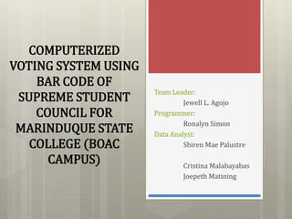 COMPUTERIZED
VOTING SYSTEM USING
BAR CODE OF
SUPREME STUDENT
COUNCIL FOR
MARINDUQUE STATE
COLLEGE (BOAC
CAMPUS)
Team Leader:
Jewell L. Agojo
Programmer:
Ronalyn Simon
Data Analyst:
Shiren Mae Palustre
Cristina Malabayabas
Joepeth Matining
 