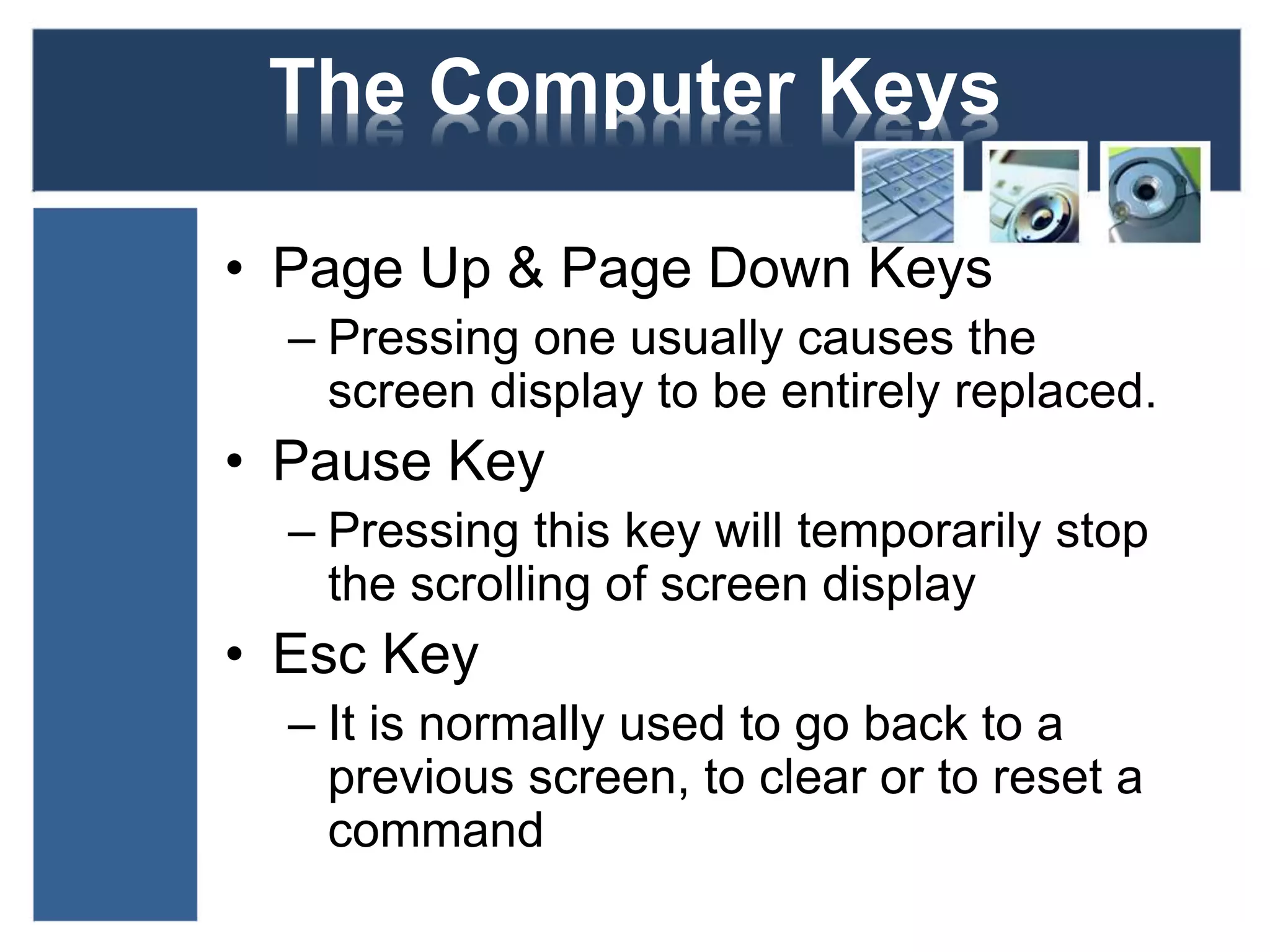 The Computer Keys 
• Page Up & Page Down Keys 
– Pressing one usually causes the 
screen display to be entirely replaced. 
• Pause Key 
– Pressing this key will temporarily stop 
the scrolling of screen display 
• Esc Key 
– It is normally used to go back to a 
previous screen, to clear or to reset a 
command 
 
