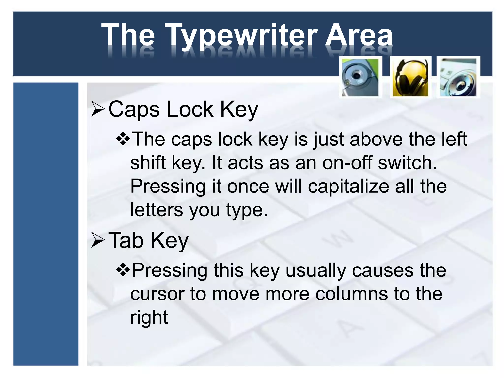 The Typewriter Area 
Caps Lock Key 
The caps lock key is just above the left 
shift key. It acts as an on-off switch. 
Pressing it once will capitalize all the 
letters you type. 
Tab Key 
Pressing this key usually causes the 
cursor to move more columns to the 
right 
 