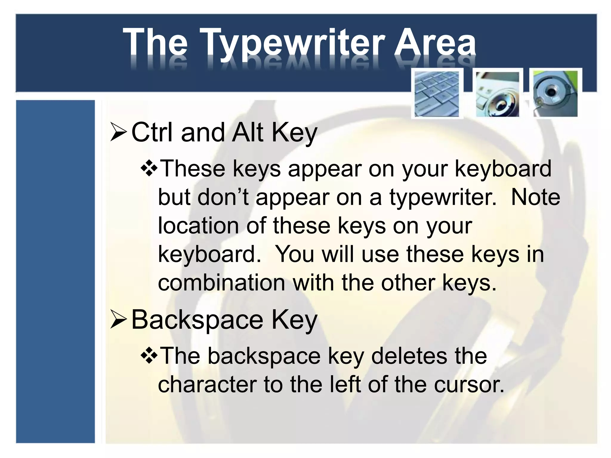 The Typewriter Area 
Ctrl and Alt Key 
These keys appear on your keyboard 
but don’t appear on a typewriter. Note 
location of these keys on your 
keyboard. You will use these keys in 
combination with the other keys. 
Backspace Key 
The backspace key deletes the 
character to the left of the cursor. 
 