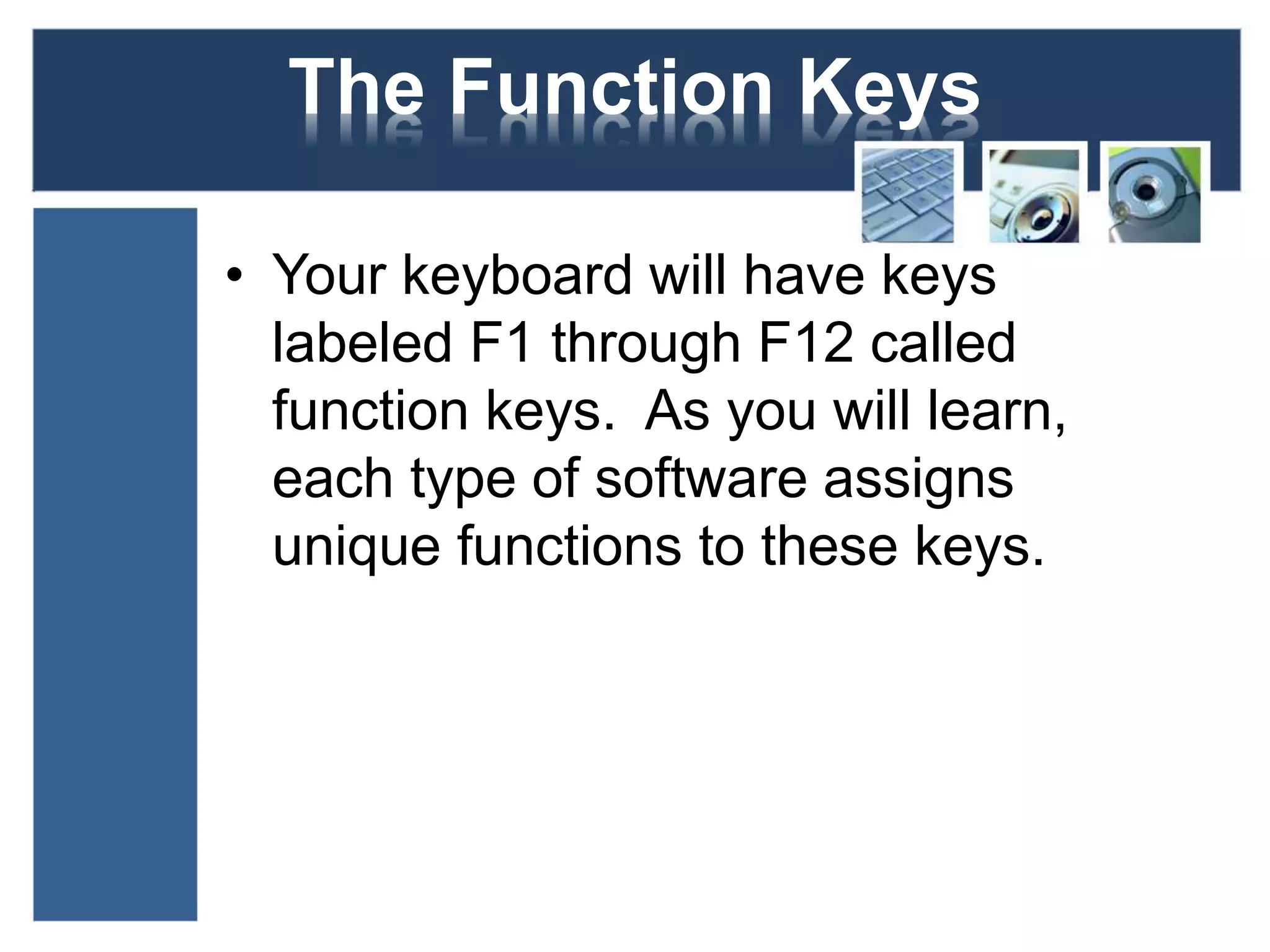 The Function Keys 
• Your keyboard will have keys 
labeled F1 through F12 called 
function keys. As you will learn, 
each type of software assigns 
unique functions to these keys. 
 