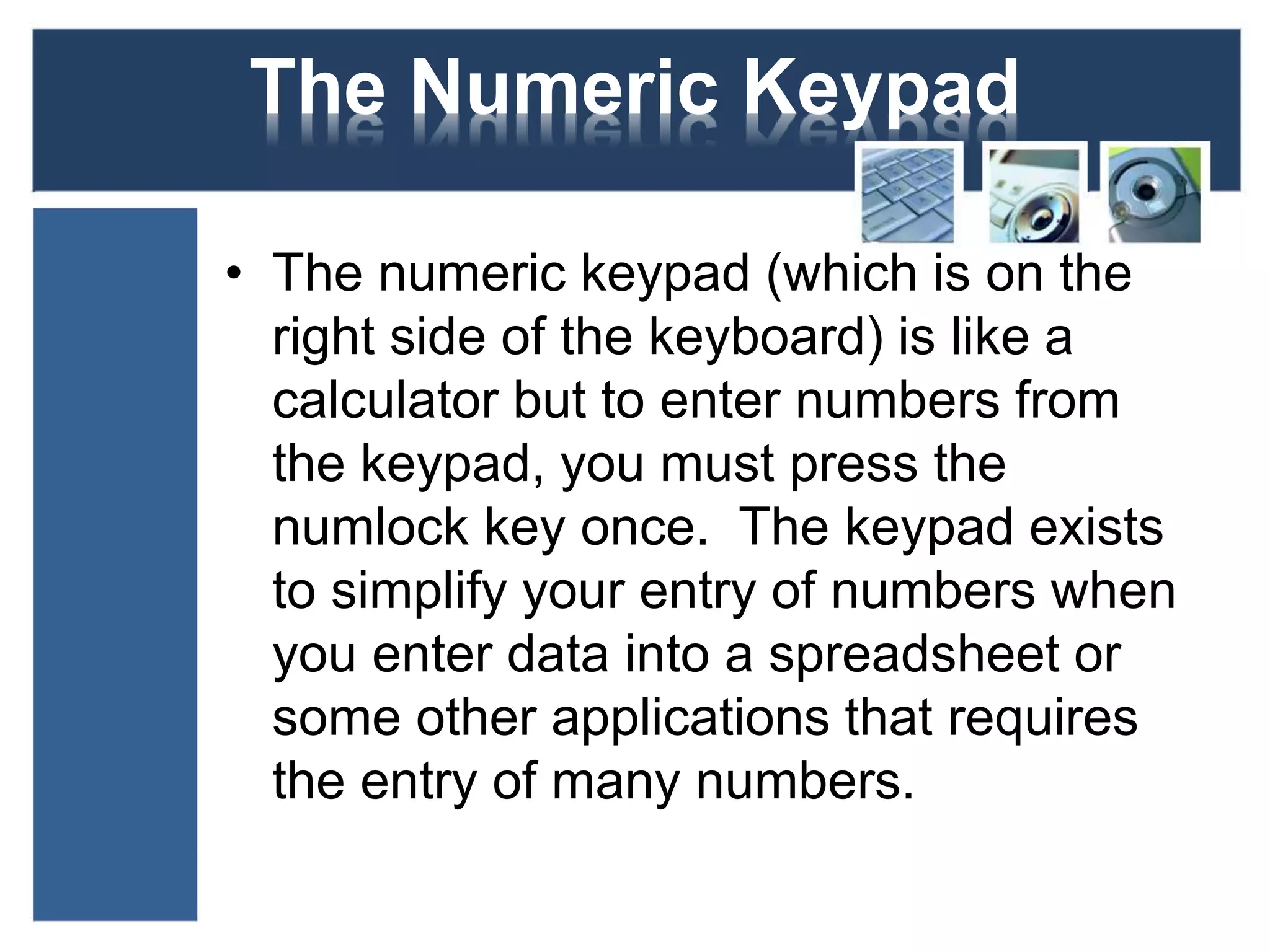 The Numeric Keypad 
• The numeric keypad (which is on the 
right side of the keyboard) is like a 
calculator but to enter numbers from 
the keypad, you must press the 
numlock key once. The keypad exists 
to simplify your entry of numbers when 
you enter data into a spreadsheet or 
some other applications that requires 
the entry of many numbers. 
 