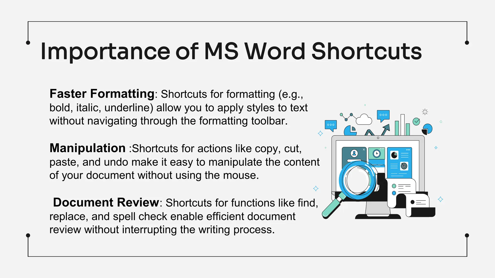 Importance of MS Word Shortcuts
Faster Formatting: Shortcuts for formatting (e.g.,
bold, italic, underline) allow you to apply styles to text
without navigating through the formatting toolbar.
Manipulation :Shortcuts for actions like copy, cut,
paste, and undo make it easy to manipulate the content
of your document without using the mouse.
Document Review: Shortcuts for functions like find,
replace, and spell check enable efficient document
review without interrupting the writing process.
 