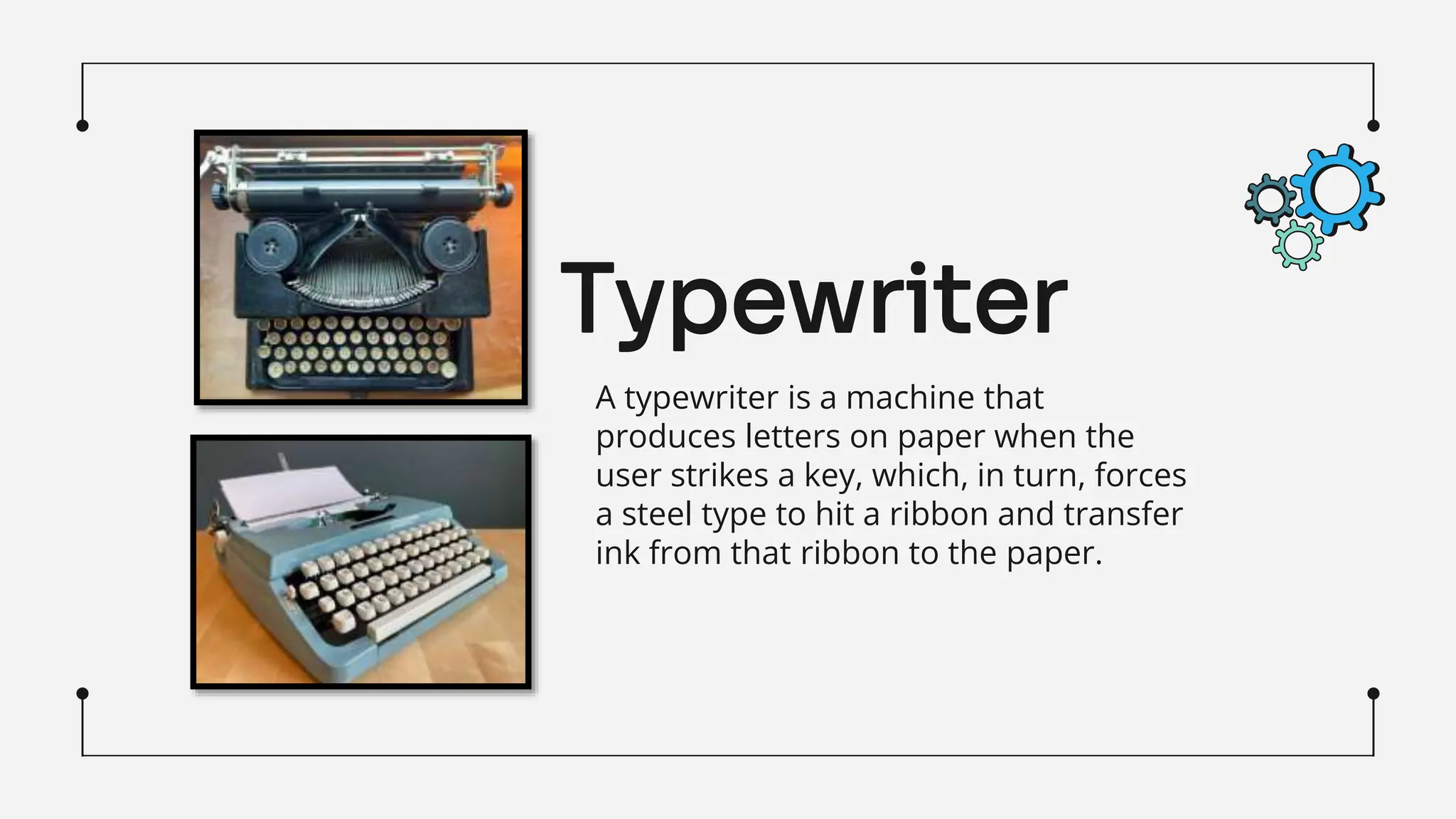 Typewriter
A typewriter is a machine that
produces letters on paper when the
user strikes a key, which, in turn, forces
a steel type to hit a ribbon and transfer
ink from that ribbon to the paper.
 