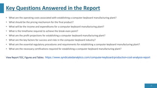 Key Questions Answered in the Report
• What are the operating costs associated with establishing a computer keyboard manufacturing plant?
• What should be the pricing mechanism for the final product?
• What will be the income and expenditures for a computer keyboard manufacturing plant?
• What is the timeframe required to achieve the break-even point?
• What are the profit projections for establishing a computer keyboard manufacturing plant?
• What are the key factors for success and risks in the computer keyboard industry?
• What are the essential regulatory procedures and requirements for establishing a computer keyboard manufacturing plant?
• What are the necessary certifications required for establishing a computer keyboard manufacturing plant?
View Report TOC, Figures and Tables: https://www.syndicatedanalytics.com/computer-keyboard-production-cost-analysis-report
10
 