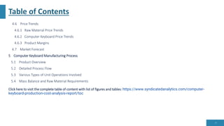 Table of Contents
4.6 Price Trends
4.6.1 Raw Material Price Trends
4.6.2 Computer Keyboard Price Trends
4.6.3 Product Margins
4.7 Market Forecast
5 Computer Keyboard Manufacturing Process
5.1 Product Overview
5.2 Detailed Process Flow
5.3 Various Types of Unit Operations Involved
5.4 Mass Balance and Raw Material Requirements
Click here to visit the complete table of content with list of figures and tables: https://www.syndicatedanalytics.com/computer-
keyboard-production-cost-analysis-report/toc
13
 