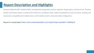 Report Description and Highlights
Computer keyboards offer multiple benefits, including faster typing speed, accuracy, ergonomic design options, and ease of use. They also
provide customization options, a variety of form factors to suit different needs, hotkey functionalities for quick commands, durability, low
maintenance, compatibility with multiple devices, and the ability to work in wired and wireless configurations.
Request For a Sample Report: https://www.syndicatedanalytics.com/request?type=report&id=1186&flag=B
4
 