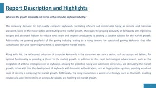 Report Description and Highlights
What are the growth prospects and trends in the computer keyboard industry?
The increasing demand for high-quality computer keyboards, facilitating efficient and comfortable typing as remote work becomes
prevalent, is one of the major factors contributing to the market growth. Moreover, the growing popularity of keyboards with ergonomic
designs and advanced features to reduce wrist strain and improve productivity is creating a positive outlook for the market growth.
Additionally, the growing popularity of the gaming industry, leading to a rising demand for specialized gaming keyboards that offer
customizable keys and faster response time, is bolstering the market growth.
Along with this, the widespread adoption of computer keyboards in the consumer electronics sector, such as laptops and tablets, for
optimal functionality is providing a thrust to the market growth. In addition to this, rapid technological advancements, such as the
integration of artificial intelligence (AI) in keyboards, allowing for predictive typing and automated corrections, are stimulating the market
growth. In line with this, the development of keyboards with biometric authentication, such as fingerprint recognition, providing an added
layer of security is catalyzing the market growth. Additionally, the rising innovations in wireless technology, such as Bluetooth, enabling
reliable and faster connections for wireless keyboards, are fostering the market growth.
5
 