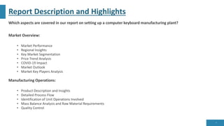 Report Description and Highlights
Which aspects are covered in our report on setting up a computer keyboard manufacturing plant?
Market Overview:
• Market Performance
• Regional Insights
• Key Market Segmentation
• Price Trend Analysis
• COVID-19 Impact
• Market Outlook
• Market Key Players Analysis
Manufacturing Operations:
• Product Description and Insights
• Detailed Process Flow
• Identification of Unit Operations Involved
• Mass Balance Analysis and Raw Material Requirements
• Quality Control
6
 