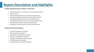 Report Description and Highlights
Project Requirements, Details, and Costs:
• Site Development, Location, and Land Requirements
• Plant Layout
• Machinery Requirements and Associated Costs
• Raw Material Requirements and Associated Costs
• Packaging Requirements and Associated Costs
• Transportation Requirements and Associated Costs
• Utility Requirements and Associated Costs
• Manpower Requirements and Associated Costs
Project Financial Analysis:
• Capital Investments Analysis
• Operating Costs Analysis
• Expenditure Projections Analysis
• Revenue Projections Analysis
• Taxation and Depreciation Analysis
• Profit Projections Analysis
• Comprehensive Financial Analysis
7
 