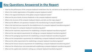 Key Questions Answered in the Report
• How has the performance of the computer keyboard market been thus far, and what can be expected in the upcoming years?
• What is the market segmentation of the global computer keyboard market?
• What is the regional distribution of the global computer keyboard market?
• What are the price trends of various feedstocks in the computer keyboard industry?
• What is the structure of the computer keyboard industry, and who are the major players?
• What are the different unit operations involved in the manufacturing of computer keyboard?
• What is the total land area required for the establishment of a computer keyboard manufacturing plant?
• What is the layout of a computer keyboard manufacturing plant?
• What are the machinery requirements for establishing a computer keyboard manufacturing plant?
• What are the raw material requirements for setting up a computer keyboard manufacturing plant?
• What are the packaging requirements for establishing a computer keyboard manufacturing plant?
• What are the transportation requirements for establishing a computer keyboard manufacturing plant?
• What are the utility requirements for establishing a computer keyboard manufacturing plant?
• What are the human resource requirements for establishing a computer keyboard manufacturing plant?
• What are the infrastructure costs associated with establishing a computer keyboard manufacturing plant?
• What are the capital costs involved in setting up a computer keyboard manufacturing plant?
9
 