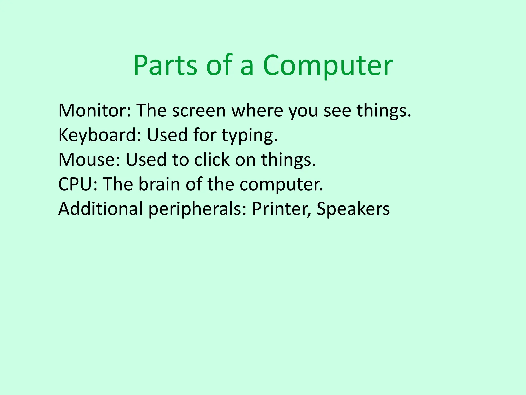 Parts of a Computer
Monitor: The screen where you see things.
Keyboard: Used for typing.
Mouse: Used to click on things.
CPU: The brain of the computer.
Additional peripherals: Printer, Speakers
 