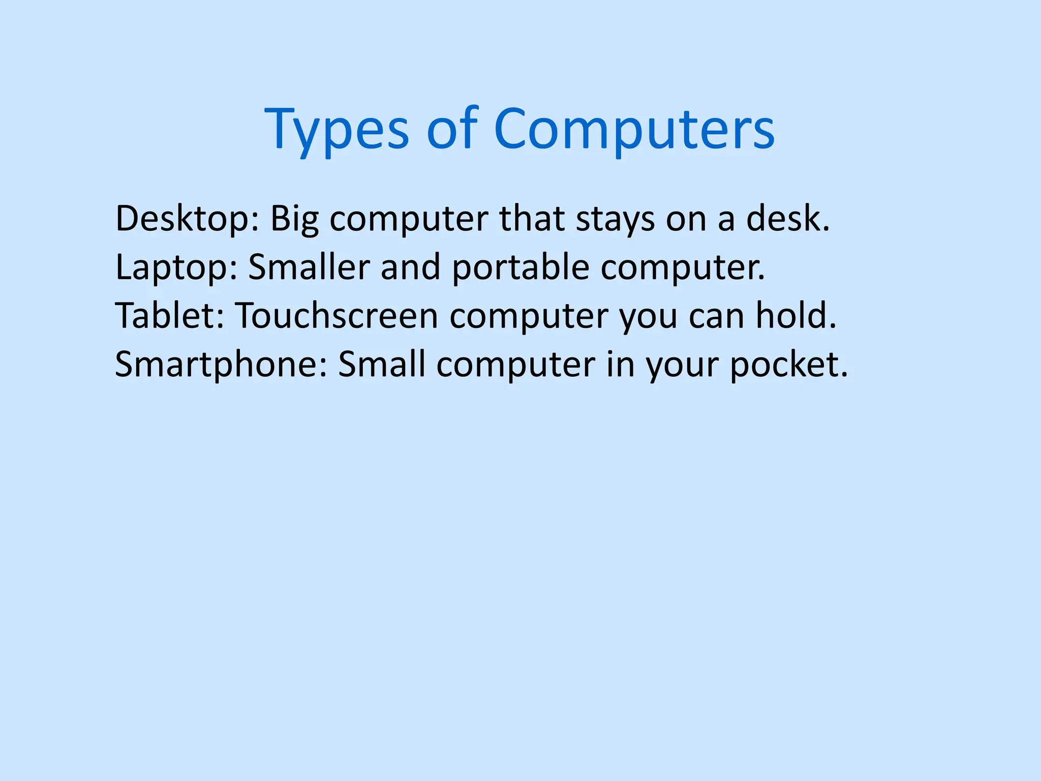 Types of Computers
Desktop: Big computer that stays on a desk.
Laptop: Smaller and portable computer.
Tablet: Touchscreen computer you can hold.
Smartphone: Small computer in your pocket.
 