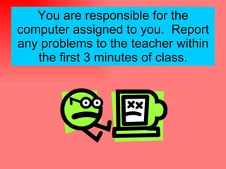 You are responsible for the computer assigned to you.  Report any problems to the teacher within the first 3 minutes of class. 