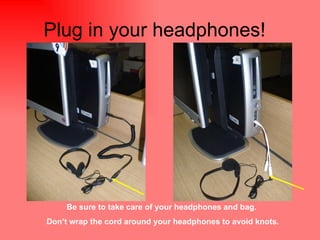 Plug in your headphones!  Be sure to take care of your headphones and bag.  Don’t wrap the cord around your headphones to avoid knots. 