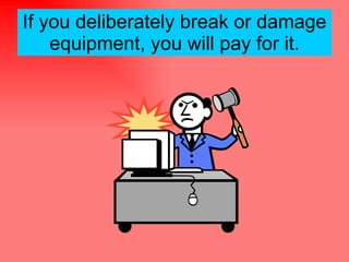 If you deliberately break or damage equipment, you will pay for it. 