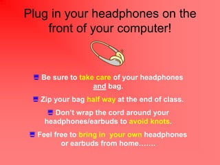 Plug in your headphones on the
    front of your computer!


 ? Be sure to take care of your headphones
                  and bag.
 ? Zip your bag half way at the end of class.
     ? Dont wrap the cord around your
    headphones/earbuds to avoid knots.
? Feel free to bring in your own headphones
         or earbuds from home.
 