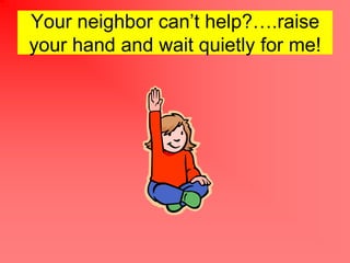 Your neighbor cant help?.raise
your hand and wait quietly for me!
 