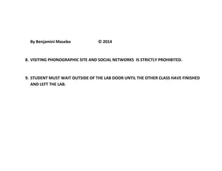 By Benjamini Masebo © 2014 
8. VISITING PHONOGRAPHIC SITE AND SOCIAL NETWORKS IS STRICTLY PROHIBITED. 
9. STUDENT MUST WAIT OUTSIDE OF THE LAB DOOR UNTIL THE OTHER CLASS HAVE FINISHED 
AND LEFT THE LAB. 
