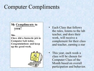 Computer Compliments  Each Class that follows the rules, listens to the lab teacher, and does their work, will receive a complement for their class and teacher, earning a star This year, each week a class will be chosen for Computer Class of the Month based on overall participation and behavior. My  Compliments  to  you! Mrs. __________________ Class did a fantastic job in Computer Lab today. Congratulations and keep up the good work.  
