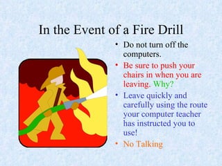 In the Event of a Fire Drill Do not turn off the computers. Be sure to push your chairs in when you are leaving.   Why? Leave quickly and carefully using the route your computer teacher has instructed you to use! No Talking 