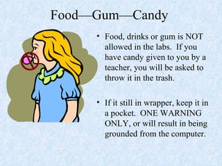 Food—Gum—Candy  Food, drinks or gum is NOT allowed in the labs.  If you have candy given to you by a teacher, you will be asked to throw it in the trash. If it still in wrapper, keep it in a pocket.  ONE WARNING ONLY, or will result in being grounded from the computer. 