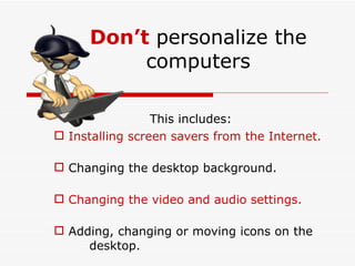 Don’t   personalize the computers This includes: Installing screen savers from the Internet. Changing the desktop background. Changing the video and audio settings. Adding, changing or moving icons on the  desktop. 