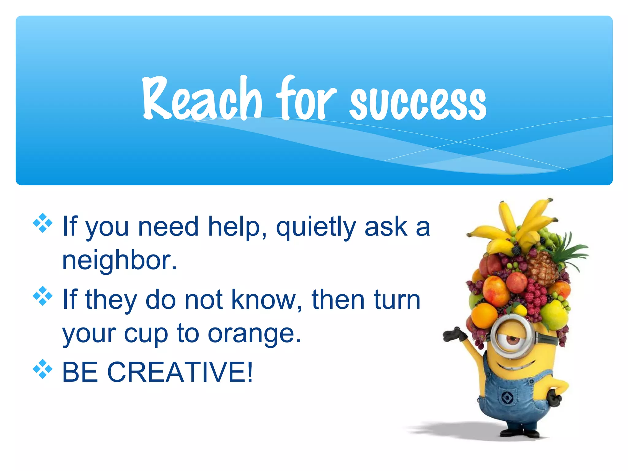  If you need help, quietly ask a
neighbor.
 If they do not know, then turn
your cup to orange.
 BE CREATIVE!
Reach for success
 
