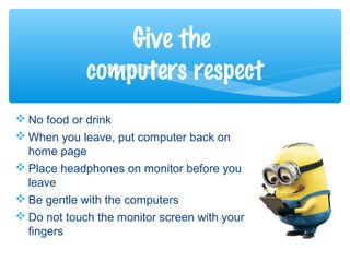  No food or drink
 When you leave, put computer back on
home page
 Place headphones on monitor before you
leave
 Be gentle with the computers
 Do not touch the monitor screen with your
fingers
Give the
computers respect
 
