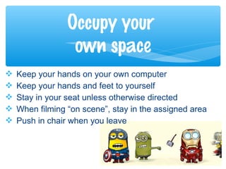 Keep your hands on your own computer
 Keep your hands and feet to yourself
 Stay in your seat unless otherwise directed
 When filming “on scene”, stay in the assigned area
 Push in chair when you leave
Occupy your
own space
 