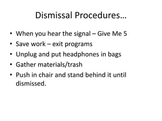 Dismissal Procedures… 
• When you hear the signal – Give Me 5 
• Save work – exit programs 
• Unplug and put headphones in bags 
• Gather materials/trash 
• Push in chair and stand behind it until 
dismissed. 
 