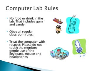  No food or drink in the
lab. That includes gum
and candy.
 Obey all regular
classroom rules.
 Treat the computer with
respect: Please do not
touch the monitor;
gentle use of the
keyboard, mouse and
headphones
 