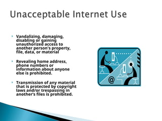  Vandalizing, damaging,
disabling or gaining
unauthorized access to
another person's property,
file, data, or material
 Revealing home address,
phone numbers or
information about anyone
else is prohibited.
 Transmission of any material
that is protected by copyright
laws and/or trespassing in
another’s files is prohibited.
 