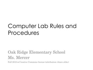 Computer Lab Rules and Procedures Oak Ridge Elementary School Ms. Mercer Fall 2010 ● Creative Commons license (attribution /share alike) 