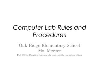 Computer Lab Rules and
Procedures
Oak Ridge Elementary School
Ms. Mercer
Fall 2009 ● Creative Commons license (attribution /share alike)
 