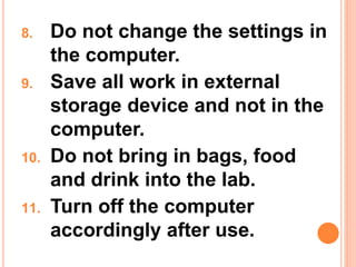 8. Do not change the settings in
the computer.
9. Save all work in external
storage device and not in the
computer.
10. Do not bring in bags, food
and drink into the lab.
11. Turn off the computer
accordingly after use.
 
