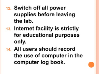 12. Switch off all power
supplies before leaving
the lab.
13. Internet facility is strictly
for educational purposes
only.
14. All users should record
the use of computer in the
computer log book.
 