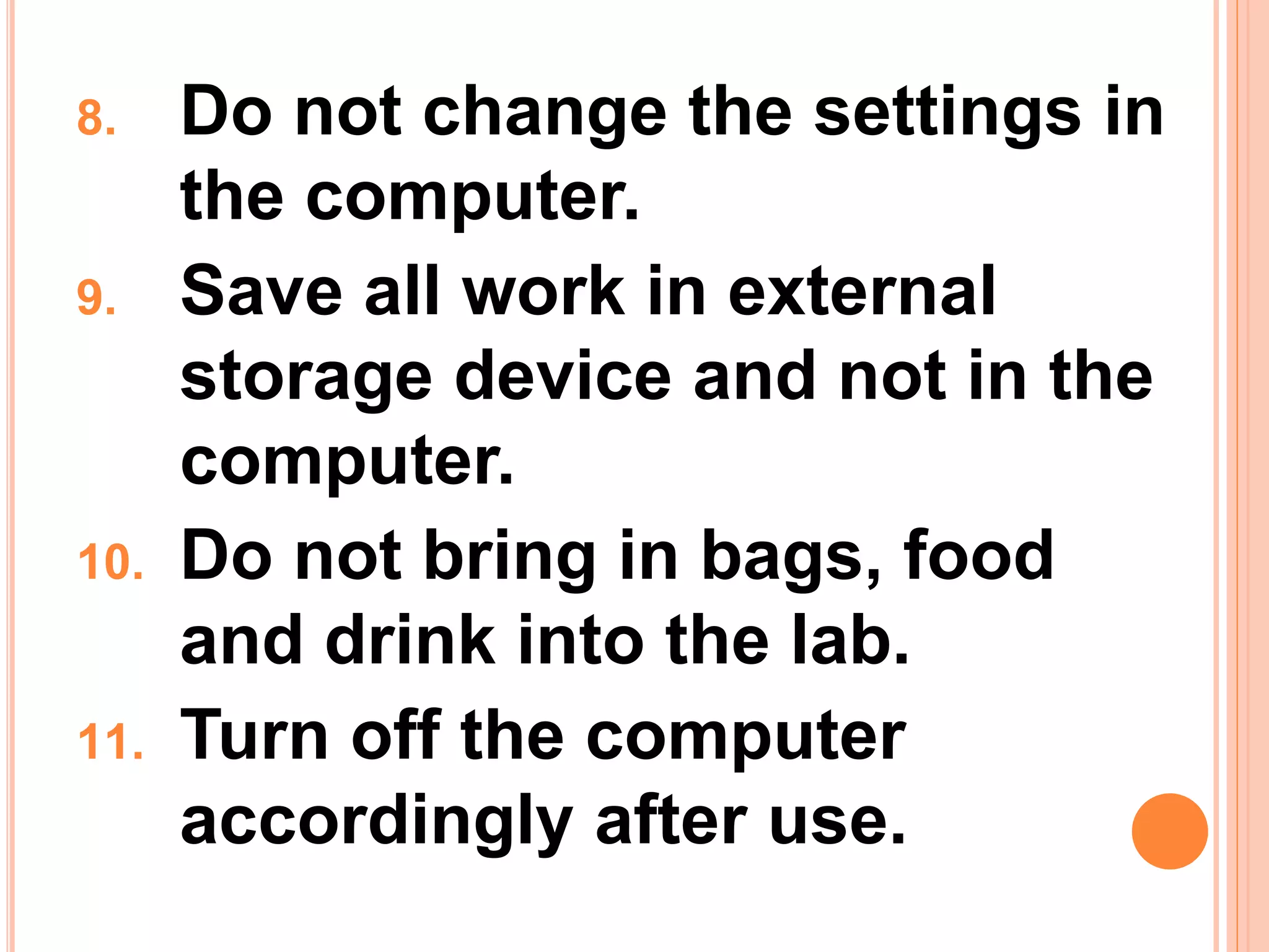 8. Do not change the settings in
the computer.
9. Save all work in external
storage device and not in the
computer.
10. Do not bring in bags, food
and drink into the lab.
11. Turn off the computer
accordingly after use.
 
